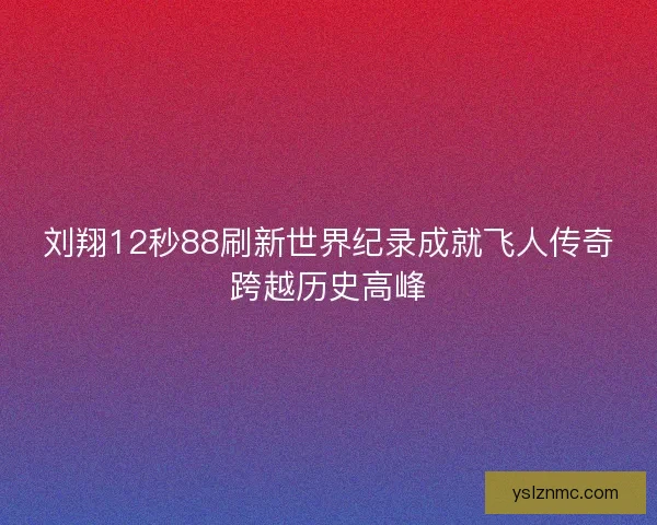 刘翔12秒88刷新世界纪录成就飞人传奇跨越历史高峰