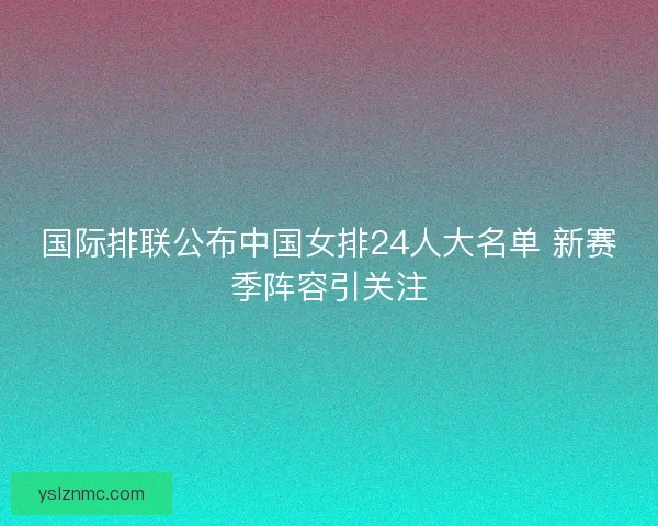 国际排联公布中国女排24人大名单 新赛季阵容引关注 国际排联公布中国女排24人大名单 新赛季阵容引关注