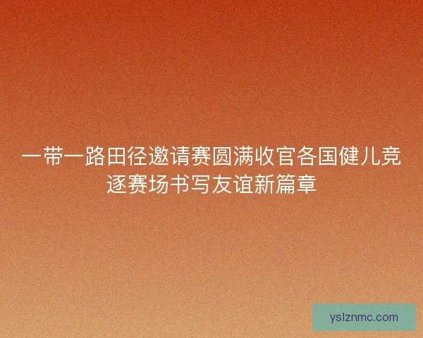 一带一路田径邀请赛圆满收官各国健儿竞逐赛场书写友谊新篇章