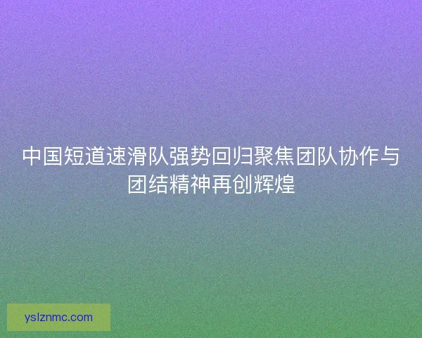 中国短道速滑队强势回归聚焦团队协作与团结精神再创辉煌 中国短道速滑队强势回归聚焦团队协作与团结精神再创辉煌