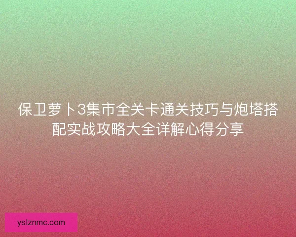 保卫萝卜3集市全关卡通关技巧与炮塔搭配实战攻略大全详解心得分享
