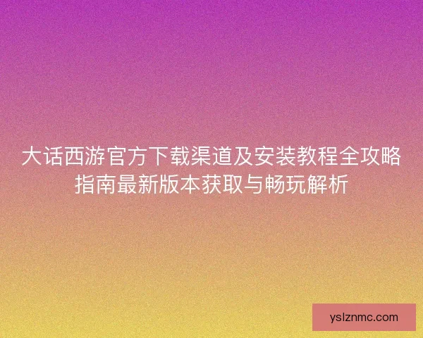 大话西游官方下载渠道及安装教程全攻略指南最新版本获取与畅玩解析
