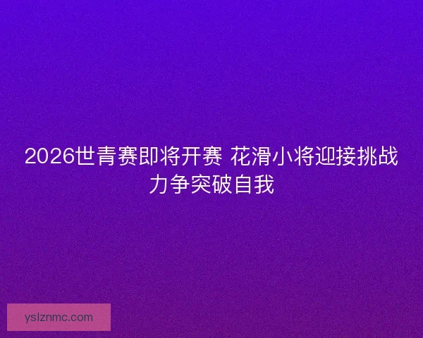 2026世青赛即将开赛 花滑小将迎接挑战力争突破自我