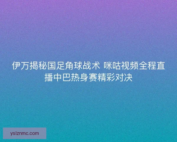 伊万揭秘国足角球战术 咪咕视频全程直播中巴热身赛精彩对决