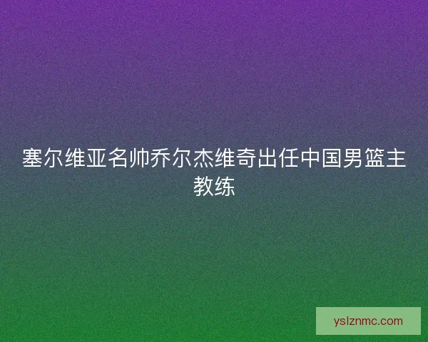 塞尔维亚名帅乔尔杰维奇出任中国男篮主教练