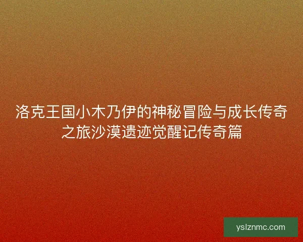洛克王国小木乃伊的神秘冒险与成长传奇之旅沙漠遗迹觉醒记传奇篇