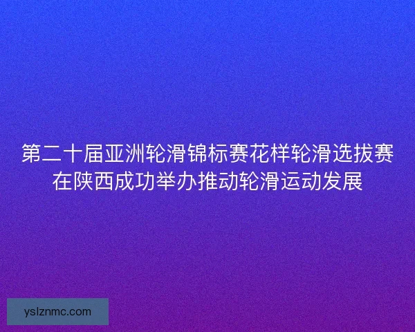 第二十届亚洲轮滑锦标赛花样轮滑选拔赛在陕西成功举办推动轮滑运动发展