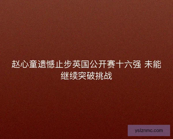 赵心童遗憾止步英国公开赛十六强 未能继续突破挑战