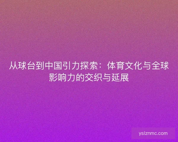 从球台到中国引力探索：体育文化与全球影响力的交织与延展