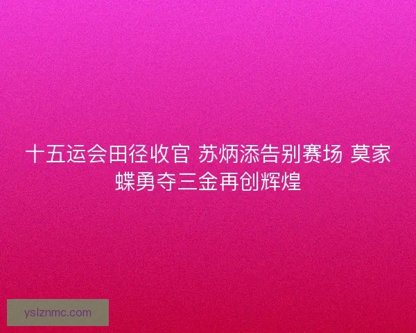 十五运会田径收官 苏炳添告别赛场 莫家蝶勇夺三金再创辉煌 十五运会田径收官 苏炳添告别赛场 莫家蝶勇夺三金再创辉煌