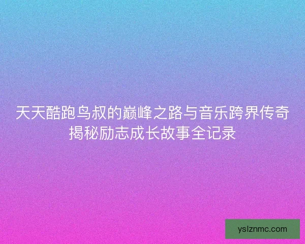 天天酷跑鸟叔的巅峰之路与音乐跨界传奇揭秘励志成长故事全记录