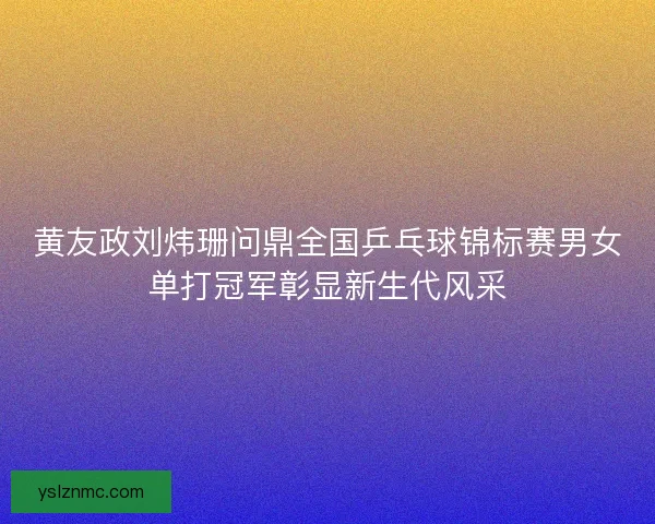 黄友政刘炜珊问鼎全国乒乓球锦标赛男女单打冠军彰显新生代风采
