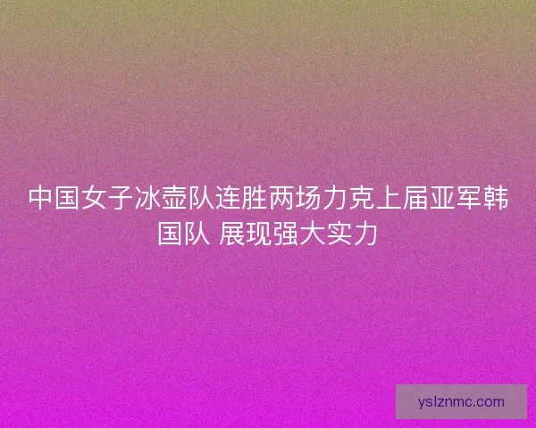 中国女子冰壶队连胜两场力克上届亚军韩国队 展现强大实力