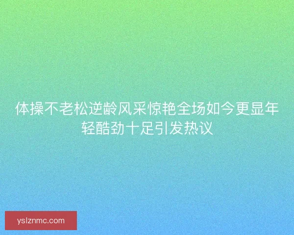 体操不老松逆龄风采惊艳全场如今更显年轻酷劲十足引发热议