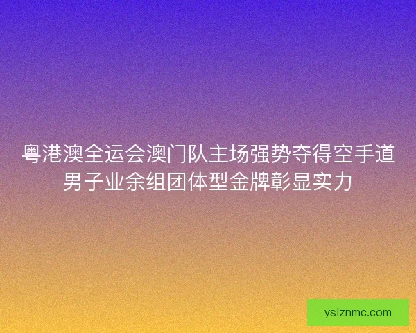 粤港澳全运会澳门队主场强势夺得空手道男子业余组团体型金牌彰显实力