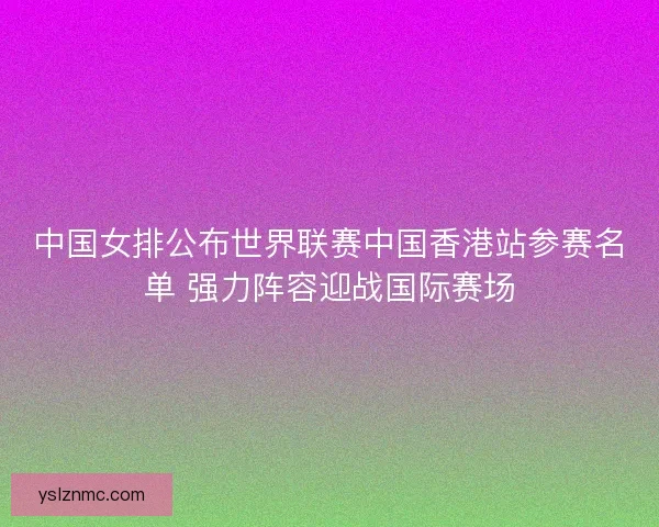 中国女排公布世界联赛中国香港站参赛名单 强力阵容迎战国际赛场
