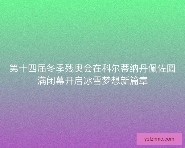 第十四届冬季残奥会在科尔蒂纳丹佩佐圆满闭幕开启冰雪梦想新篇章