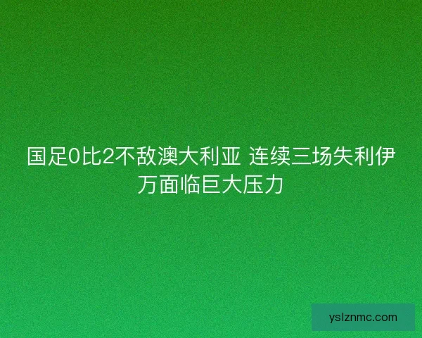 国足0比2不敌澳大利亚 连续三场失利伊万面临巨大压力