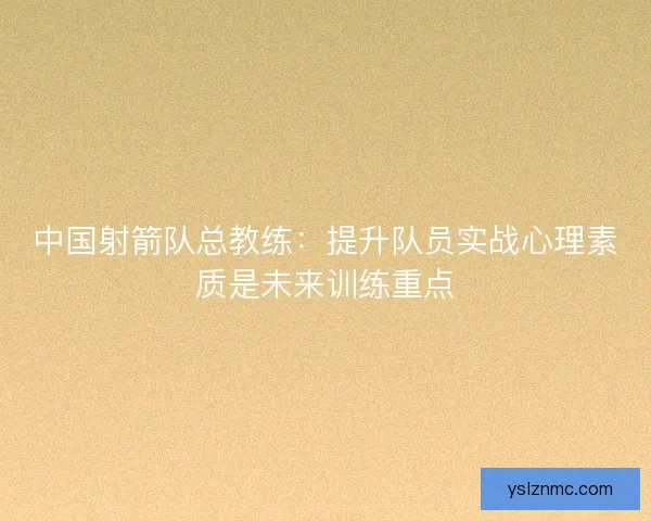 中国射箭队总教练：提升队员实战心理素质是未来训练重点
