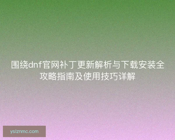 围绕dnf官网补丁更新解析与下载安装全攻略指南及使用技巧详解