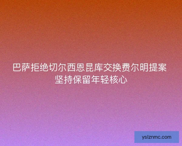 巴萨拒绝切尔西恩昆库交换费尔明提案 坚持保留年轻核心